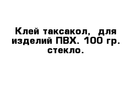 Клей таксакол,  для изделий ПВХ. 100 гр. стекло.